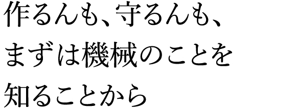 作るんも、守るんも、まずは機械のことを知ることから